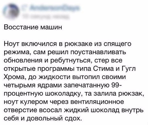 Ноут включился в рюкзаке из спящего режима, сам решил поустанавливать обновления и ребутнуться, стер все открытые программы типа Стима и Гугл Хрома, до жидкости вытопил своими четырьмя ядрами запечатанную 99-процентную шоколадку, та залила рюкзак, ноут кулером через вентиляционное отверстие всосал жидкий шоколад внутрь себя и довольный сдох.